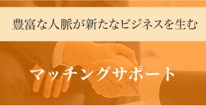 豊富な人脈が新たなビジネスを生む マッチングサポート　数々のマッチング実績があります！